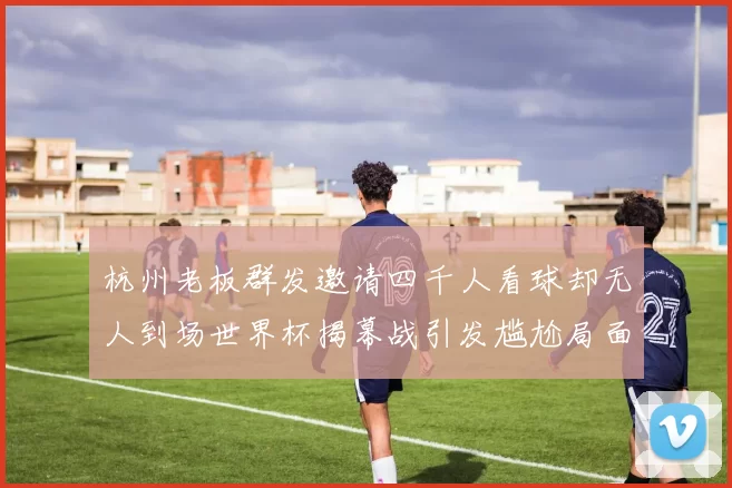 杭州老板群发邀请四千人看球却无人到场世界杯揭幕战引发尴尬局面