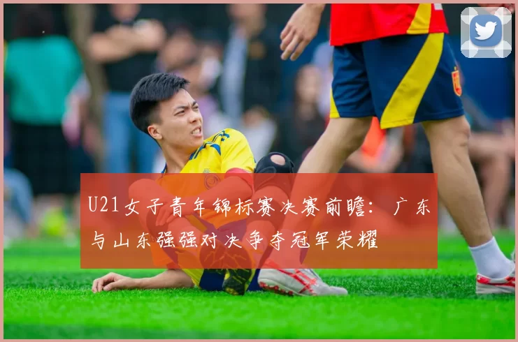 U21女子青年锦标赛决赛前瞻：广东与山东强强对决争夺冠军荣耀