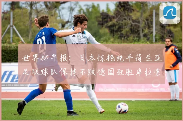 世界杯早报：日本惊艳绝平荷兰亚足联球队保持不败德国狂胜库拉索