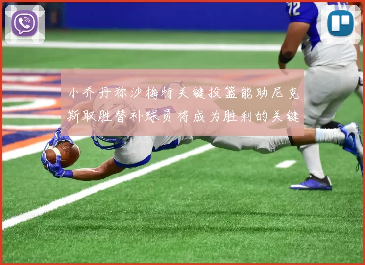 小乔丹称沙梅特关键投篮能助尼克斯取胜替补球员将成为胜利的关键因素