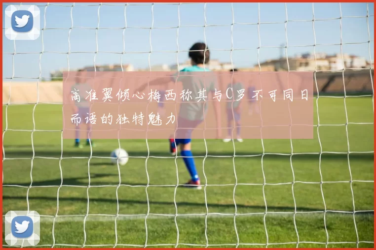 高准翼倾心梅西称其与C罗不可同日而语的独特魅力