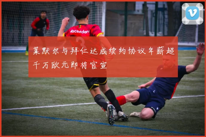 莱默尔与拜仁达成续约协议年薪超千万欧元即将官宣