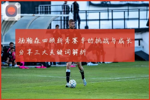 杨瀚森回顾新秀赛季的挑战与成长分享三大关键词解析