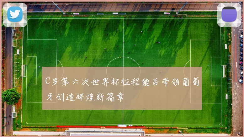 C罗第六次世界杯征程能否带领葡萄牙创造辉煌新篇章