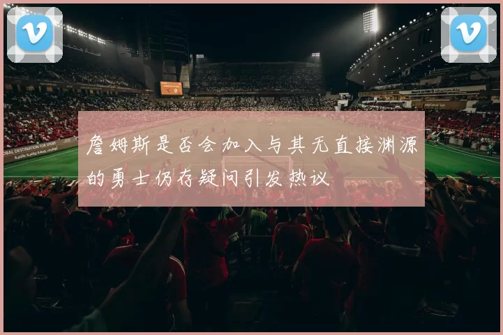 詹姆斯是否会加入与其无直接渊源的勇士仍存疑问引发热议